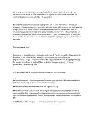 Los organigramas son la representación gráfica de la estructura orgánica de una empresa u
organización que refleja, en forma esquemática, la posición de las áreas que la integran, sus
niveles jerárquicos, líneas de autoridad y de asesoría [1].
Por tanto, teniendo en cuenta que los organigramas son de suma importancia y utilidad para
empresas, entidades productivas, comerciales, administrativas, políticas, etc., y que todos aquellos
que participan en su diseño y elaboración deben conocer cuáles son los diferentes tipos de
organigramas y qué características tiene cada uno de ellos, en el presente artículo se plantea una
clasificación basada en las clasificaciones de dos autores, con la finalidad de que el lector pueda
tener una idea más completa acerca de los diversos tipos de organigramas y de sus características
generales.
Tipos de Organigramas:
Basándome en las clasificaciones planteadas por Enrique B. Franklin (en su libro "Organización de
Empresas") y Elio Rafael de Zuani (en su libro "Introducción a la Administración de
Organizaciones"), pongo a consideración del lector la siguiente clasificación de organigramas: 1)
Por su naturaleza, 2) por su finalidad, 3) por su ámbito, 4) por su contenido y 5) por su
presentación o disposición gráfica.
1. POR SU NATURALEZA: Este grupo se divide en tres tipos de organigramas:
Microadministrativos: Corresponden a una sola organización, y pueden referirse a ella en forma
global o mencionar alguna de las áreas que la conforman [2].
Macroadministrativos: Involucran a más de una organización [2].
Mesoadministrativos: Consideran una o más organizaciones de un mismo sector de actividad o
ramo específico. Cabe señalar que el término mesoadministrativo corresponde a una convención
utilizada normalmente en el sector público, aunque también puede utilizarse en el sector privado
[2].
2. POR SU FINALIDAD: Este grupo se divide en cuatro tipos de organigramas:
 