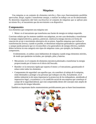 Máquinas
Una máquina es un conjunto de elementos móviles y fijos cuyo funcionamiento posibilita
aprovechar, dirigir, regular o transformar energia, o realizar un trabajo con un fin determinado.
Se denomina maquinaria (del latin machinarĭus) al conjunto de máquinas que se aplican para
un mismo fin y al mecanismo que da movimiento a un dispositivo.
Componentes
Los elementos que componen una máquina son:
• Motor: es el mecanismo que transforma una fuente de energia en trabajo requerido.
Conviene señalar que los motores también son máquinas, en este caso destinadas a transformar
la energía original (electrica, quimica, potencial, cinetica) la energia mecnica en forma de
rotacion de un eje o movimiento alternativo de un piston. Aquellas máquinas que realizan la
transformación inversa, cuando es posible, se denominan máquinas generadoras o generadores
y aunque pueda pensarse que se circunscriben a los generadores de energía eléctrica, también
deben incluirse en esta categoría otro tipos de máquinas como, por ejemplo, las bombas o
compresores.
Evidentemente, en ambos casos hablaremos de máquina cuando tenga elementos móviles,
de modo que quedarían excluidas, por ejemplo, pilas y baterias.
• Mecanismo: es el conjunto de elementos mecánicos,destinado a transformar la energía
proporcionada por el motor en el efecto útil buscado.
• Bastidor: es la estructura rígida que soporta el motor y el mecanismo, garantizando el
enlace entre todos los elementos.
• Componentes de seguridad: son aquellos que, sin contribuir al trabajo de la máquina,
están destinados a proteger a las personas que trabajan con ella, Actualmente, en el
ámbito industrial es de suma importancia la proteccion de los trabajadores, atendiendo al
imperactivo legal y económico y a la condición social de una empresa que constituye el
campo de la seguridad laboral, que está comprendida dentro del concepto más amplio de
prevención de riesgos laborales.
También es importante darles mantenimiento periódicamente para su buen funcionamiento
 