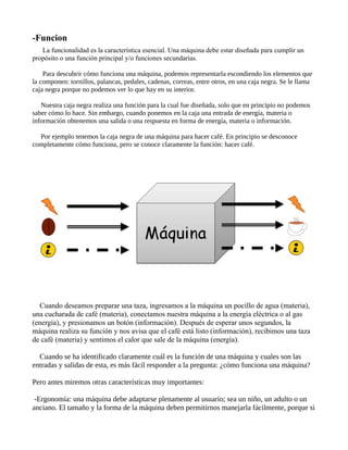 -Funcion
La funcionalidad es la característica esencial. Una máquina debe estar diseñada para cumplir un
propósito o una función principal y/o funciones secundarias.
Para descubrir cómo funciona una máquina, podemos representarla escondiendo los elementos que
la componen: tornillos, palancas, pedales, cadenas, correas, entre otros, en una caja negra. Se le llama
caja negra porque no podemos ver lo que hay en su interior.
Nuestra caja negra realiza una función para la cual fue diseñada, solo que en principio no podemos
saber cómo lo hace. Sin embargo, cuando ponemos en la caja una entrada de energía, materia o
información obtenemos una salida o una respuesta en forma de energía, materia o información.
Por ejemplo tenemos la caja negra de una máquina para hacer café. En principio se desconoce
completamente cómo funciona, pero se conoce claramente la función: hacer café.
Cuando deseamos preparar una taza, ingresamos a la máquina un pocillo de agua (materia),
una cucharada de café (materia), conectamos nuestra máquina a la energía eléctrica o al gas
(energía), y presionamos un botón (información). Después de esperar unos segundos, la
máquina realiza su función y nos avisa que el café está listo (información), recibimos una taza
de café (materia) y sentimos el calor que sale de la máquina (energía).
Cuando se ha identificado claramente cuál es la función de una máquina y cuales son las
entradas y salidas de esta, es más fácil responder a la pregunta: ¿cómo funciona una máquina?
Pero antes miremos otras características muy importantes:
-Ergonomía: una máquina debe adaptarse plenamente al usuario; sea un niño, un adulto o un
anciano. El tamaño y la forma de la máquina deben permitirnos manejarla fácilmente, porque si
 