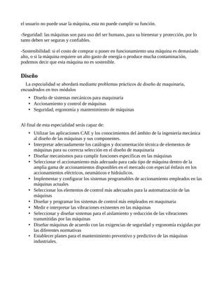 el usuario no puede usar la máquina, esta no puede cumplir su función.
-Seguridad: las máquinas son para uso del ser humano, para su bienestar y protección, por lo
tanto deben ser seguras y confiables.
-Sostenibilidad: si el costo de comprar o poner en funcionamiento una máquina es demasiado
alto, o si la máquina requiere un alto gasto de energía o produce mucha contaminación,
podemos decir que esta máquina no es sostenible.
Diseño
La especialidad se abordará mediante problemas prácticos de diseño de maquinaria,
encuadrados en tres módulos
• Diseño de sistemas mecánicos para maquinaria
• Accionamiento y control de máquinas
• Seguridad, ergonomía y mantenimiento de máquinas
Al final de esta especialidad serás capaz de:
• Utilizar las aplicaciones CAE y los conocimientos del ámbito de la ingeniería mecánica
al diseño de las máquinas y sus componentes.
• Interpretar adecuadamente los catálogos y documentación técnica de elementos de
máquinas para su correcta selección en el diseño de maquinaria
• Diseñar mecanismos para cumplir funciones específicas en las máquinas
• Seleccionar el accionamiento más adecuado para cada tipo de máquina dentro de la
amplia gama de accionamientos disponibles en el mercado con especial énfasis en los
accionamientos eléctricos, neumáticos e hidráulicos.
• Implementar y configurar los sistemas programables de accionamiento empleados en las
máquinas actuales
• Seleccionar los elementos de control más adecuados para la automatización de las
máquinas
• Diseñar y programar los sistemas de control más empleados en maquinaria
• Medir e interpretar las vibraciones existentes en las máquinas
• Seleccionar y diseñar sistemas para el aislamiento y reducción de las vibraciones
transmitidas por las máquinas
• Diseñar máquinas de acuerdo con las exigencias de seguridad y ergonomía exigidas por
las diferentes normativas
• Establecer planes para el mantenimiento preventivo y predictivo de las máquinas
industriales.
 