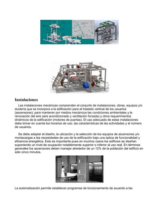 Instalaciones
Las instalaciones mecánicas comprenden el conjunto de instalaciones, obras, equipos y/o
ductería que se incorpora a la edificación para el traslado vertical de los usuarios
(ascensores); para mantener por medios mecánicos las condiciones ambientales y la
renovación del aire (aire acondicionado y ventilación forzada) y otros requerimientos
dinámicos de la edificación (motores de puertas). El uso adecuado de estas instalaciones
debe tomar en cuenta los horarios de uso, las características de las actividades y el número
de usuarios.
Se debe adaptar el diseño, la ubicación y la selección de los equipos de ascensores y/o
montacargas a las necesidades de uso de la edificación bajo una óptica de funcionalidad y
eficiencia energética. Esto es importante pues en muchos casos los edificios se diseñan
suponiendo un nivel de ocupación notablemente superior o inferior al uso real. En términos
generales los ascensores deben manejar alrededor de un 12% de la población del edificio en
sólo cinco minutos.
La automatización permite establecer programas de funcionamiento de acuerdo a las
 