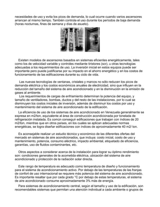 necesidades de uso y evita los picos de demanda, lo cual ocurre cuando varios ascensores
arrancan al mismo tiempo. También controla el uso durante los períodos de baja demanda
(horas nocturnas, fines de semana y días de asueto).
Existen modelos de ascensores basados en sistemas eficientes energéticamente, tales
como los de velocidad variable y controles mediante tiristores (scr), u otras tecnologías
adecuadas a los requerimientos de uso. La inversión inicial en estos equipos puede ser
importante pero puede justificarse por su impacto en el ahorro energético y en los costos de
funcionamiento de las edificaciones durante su ciclo de vida.
Las nuevas tecnologías de ventanas, cristales y marcos no sólo reducen los picos de
demanda eléctrica y los costos económicos anuales de electricidad, sino que influyen en la
reducción del tamaño del sistema de aire acondicionado y en la disminución en la emisión de
gases al ambiente.
Los requerimientos de cargas de enfriamiento determinan la potencia del equipo, y
tamaño de ventiladores, bombas, ductos y del resto de las instalaciones, por lo cual se
disminuyen los costos iniciales de inversión, además de disminuir los costos por uso y
mantenimiento del sistema de aire acondicionado de la edificación.
La eficiencia de uso de los sistemas de aire acondicionado en Venezuela generalmente se
expresa en m2/ton, equivalente al área de construcción acondicionada por tonelada de
refrigeración instalada. Es común conseguir edificaciones que trabajan con índices de 20
m2/ton, mientras que en otros países, en los cuales se aplican adecuadas normas
energéticas, se logra diseñar edificaciones con índices de aproximadamente 40 m2/ ton.
Es aconsejable realizar un estudio técnico y económico de las diferentes ofertas del
mercado en sistemas de aire acondicionados, que incluya: costo inicial, costo de uso y
mantenimiento, potencia, consumo eléctrico, impacto ambiental, etiquetado de eficiencia,
garantías, uso de fluidos contaminantes, etc.
Otros aspectos a considerar acerca de la instalación para lograr su óptimo rendimiento
son: condiciones generales de la acometida eléctrica, ubicación del sistema de aire
acondicionado y protección de la radiación solar directa.
Este rango de temperatura es adecuado como temperatura de diseño y funcionamiento
para el sistema de acondicionamiento activo. Por debajo de las temperaturas de las franjas
de confort de uso internacional se requiere más potencia del sistema de aire acondicionado.
Es importante resaltar que por cada grado °C por debajo de estas temperaturas, el sistema
de aire acondicionado consume aproximadamente 3% más de energía.
Para sistemas de acondicionamiento central, según el tamaño y uso de la edificación, son
recomendables sistemas que permitan una atención individual a cada ambiente o grupos de
 