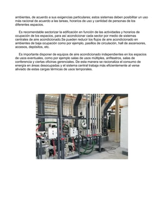 ambientes, de acuerdo a sus exigencias particulares; estos sistemas deben posibilitar un uso
más racional de acuerdo a las tareas, horarios de uso y cantidad de personas de los
diferentes espacios.
Es recomendable sectorizar la edificación en función de las actividades y horarios de
ocupación de los espacios, para así acondicionar cada sector por medio de sistemas
centrales de aire acondicionado.Se pueden reducir los flujos de aire acondicionado en
ambientes de baja ocupación como por ejemplo, pasillos de circulación, hall de ascensores,
accesos, depósitos, etc.
Es importante disponer de equipos de aire acondicionado independientes en los espacios
de usos eventuales, como por ejemplo salas de usos múltiples, anfiteatros, salas de
conferencia y ciertas oficinas gerenciales. De esta manera se racionaliza el consumo de
energía en áreas desocupadas y el sistema central trabaja más eficientemente al verse
aliviado de estas cargas térmicas de usos temporales.
 