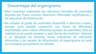 Desventajas del organigrama
•Ellos muestran solamente las relaciones formales de autoridad
dejando por fuera muchas relaciones informales significativas y
las relaciones de información.
•No señalan el grado de autoridad disponible a distintos niveles,
aunque sería posible construirlo con líneas de diferentes
intensidades para indicar diferentes grados de autoridad, ésta en
realidad no se puede someter a esta forma de medición. Además
si se dibujaran las distintas líneas indicativas de relaciones
informales y de canales de información, el organigrama se haría
tan complejo que perdería su utilidad.
 