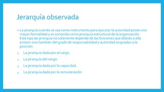 Jerarquía observada
• La jerarquía cuando se usa como instrumento para ejecutar la autoridad posee una
mayor formalidad y es conocida como jerarquía estructural de la organización.
Este tipo de jerarquía no solamente depende de las funciones que debido a ella
existen sino también del grado de responsabilidad y autoridad asignadas a la
posición.
1. La jerarquía dada por el cargo.
2. La jerarquía del rango.
3. La jerarquía dada por la capacidad.
4. La jerarquía dada por la remuneración
 