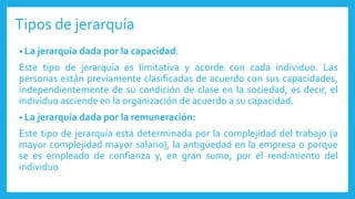 Tipos de jerarquía
• La jerarquía dada por la capacidad:
Este tipo de jerarquía es limitativa y acorde con cada individuo. Las
personas están previamente clasificadas de acuerdo con sus capacidades,
independientemente de su condición de clase en la sociedad, es decir, el
individuo asciende en la organización de acuerdo a su capacidad.
• La jerarquía dada por la remuneración:
Este tipo de jerarquía está determinada por la complejidad del trabajo (a
mayor complejidad mayor salario), la antigüedad en la empresa o porque
se es empleado de confianza y, en gran sumo, por el rendimiento del
individuo
 