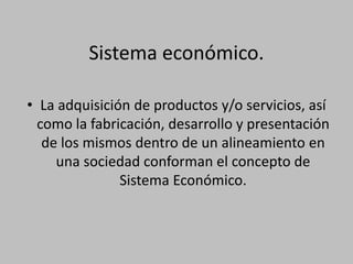Sistema económico.
• La adquisición de productos y/o servicios, así
como la fabricación, desarrollo y presentación
de los mismos dentro de un alineamiento en
una sociedad conforman el concepto de
Sistema Económico.
 