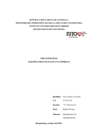 REPÚBLICA BOLIVARIANA DE VENEZUELA
MINISTERIO DEL PODER POPÚLAR PARA LA EDUCACIÓN UNIVERSITARIA
INSTITUTO UNIVERSITARIO JESÚS OBRERO
DEPARTAMENTO DE CONTADURÍA
ORGANIGRAMAS
(EJEMPLO PRÁCTICO CON UNA EMPRESA)
Barquisimeto, octubre del 2021.
Bachiller: Juan Andrés Alvarado
C.I: 29.762.619
Sección: “A” Semestre II
Prof.: Rafael Álvarez.
Materia: Introducción a la
Administración.
 