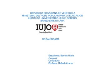 REPUBLICA BOIVARIANA DE VENEZUELA
MINISTERIO DEL PODE POPULAR PARA LA EDUCACION
INSTITUTO UNIVERSITARIO JESUS OBRERO
BARQUISIMETO LARA
ORGANIGRAMA
Estudiante: Barrios Ularis
Grupo A
Contaduria
Profesor: Rafael Alvarez
 