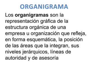 Los organigramas son la
representación gráfica de la
estructura orgánica de una
empresa u organización que refleja,
en forma esquemática, la posición
de las áreas que la integran, sus
niveles jerárquicos, líneas de
autoridad y de asesoría
 