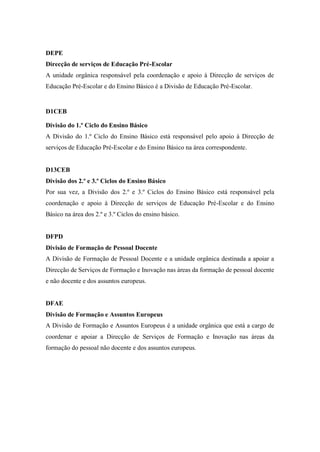 DEPE
Direcção de serviços de Educação Pré-Escolar
A unidade orgânica responsável pela coordenação e apoio à Direcção de serviços de
Educação Pré-Escolar e do Ensino Básico é a Divisão de Educação Pré-Escolar.
D1CEB
Divisão do 1.º Ciclo do Ensino Básico
A Divisão do 1.º Ciclo do Ensino Básico está responsável pelo apoio à Direcção de
serviços de Educação Pré-Escolar e do Ensino Básico na área correspondente.
D13CEB
Divisão dos 2.º e 3.º Ciclos do Ensino Básico
Por sua vez, a Divisão dos 2.º e 3.º Ciclos do Ensino Básico está responsável pela
coordenação e apoio à Direcção de serviços de Educação Pré-Escolar e do Ensino
Básico na área dos 2.º e 3.º Ciclos do ensino básico.
DFPD
Divisão de Formação de Pessoal Docente
A Divisão de Formação de Pessoal Docente e a unidade orgânica destinada a apoiar a
Direcção de Serviços de Formação e Inovação nas áreas da formação de pessoal docente
e não docente e dos assuntos europeus.
DFAE
Divisão de Formação e Assuntos Europeus
A Divisão de Formação e Assuntos Europeus é a unidade orgânica que está a cargo de
coordenar e apoiar a Direcção de Serviços de Formação e Inovação nas áreas da
formação do pessoal não docente e dos assuntos europeus.
 