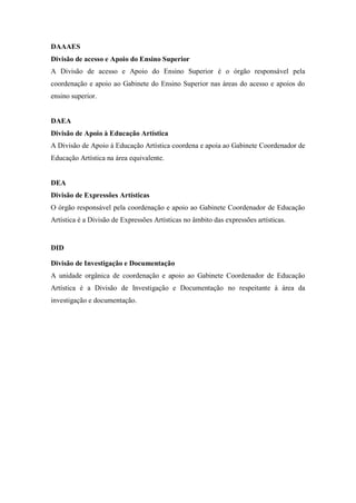 DAAAES
Divisão de acesso e Apoio do Ensino Superior
A Divisão de acesso e Apoio do Ensino Superior é o órgão responsável pela
coordenação e apoio ao Gabinete do Ensino Superior nas áreas do acesso e apoios do
ensino superior.
DAEA
Divisão de Apoio à Educação Artística
A Divisão de Apoio à Educação Artística coordena e apoia ao Gabinete Coordenador de
Educação Artística na área equivalente.
DEA
Divisão de Expressões Artísticas
O órgão responsável pela coordenação e apoio ao Gabinete Coordenador de Educação
Artística é a Divisão de Expressões Artísticas no âmbito das expressões artísticas.
DID
Divisão de Investigação e Documentação
A unidade orgânica de coordenação e apoio ao Gabinete Coordenador de Educação
Artística é a Divisão de Investigação e Documentação no respeitante à área da
investigação e documentação.
 