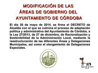 El día 26 de mayo de 2014, se firma el DECRETO deEl día 26 de mayo de 2014, se firma el DECRETO de
Alcaldía con el que se culmina el proceso de adaptaciónAlcaldía con el que se culmina el proceso de adaptación
política y administrativa del Ayuntamiento de Córdoba, apolítica y administrativa del Ayuntamiento de Córdoba, a
la Ley 27/2013, de 27 de diciembre, de Racionalización yla Ley 27/2013, de 27 de diciembre, de Racionalización y
Sostenibilidad de la Administración Local, mediante laSostenibilidad de la Administración Local, mediante la
reestructuración de las diferentes Áreas y Delegacionesreestructuración de las diferentes Áreas y Delegaciones
Municipales, así como el otorgamiento de DelegacionesMunicipales, así como el otorgamiento de Delegaciones
Especiales.Especiales.
MODIFICACIÓN DE LASMODIFICACIÓN DE LAS
ÁREAS DE GOBIERNO DELÁREAS DE GOBIERNO DEL
AYUNTAMIENTO DE CÓRDOBAAYUNTAMIENTO DE CÓRDOBA
 