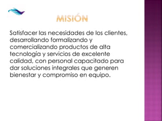 Satisfacer las necesidades de los clientes,
desarrollando formalizando y
comercializando productos de alta
tecnología y servicios de excelente
calidad, con personal capacitado para
dar soluciones integrales que generen
bienestar y compromiso en equipo.
 