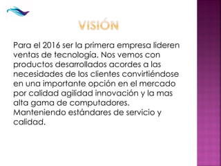 Para el 2016 ser la primera empresa lideren
ventas de tecnología. Nos vemos con
productos desarrollados acordes a las
necesidades de los clientes convirtiéndose
en una importante opción en el mercado
por calidad agilidad innovación y la mas
alta gama de computadores.
Manteniendo estándares de servicio y
calidad.
 