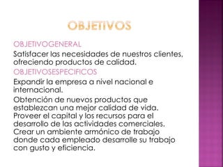 OBJETIVOGENERAL
Satisfacer las necesidades de nuestros clientes,
ofreciendo productos de calidad.
OBJETIVOSESPECIFICOS
Expandir la empresa a nivel nacional e
internacional.
Obtención de nuevos productos que
establezcan una mejor calidad de vida.
Proveer el capital y los recursos para el
desarrollo de las actividades comerciales.
Crear un ambiente armónico de trabajo
donde cada empleado desarrolle su trabajo
con gusto y eficiencia.
 