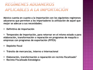Regímenes aduaneros aplicables a la importación México cuenta en cuanto a la importación con los siguientes regímenes aduaneros que permiten a los importadores la utilización de aquel que mejor se adecue a sus necesidades:􀂃 Definitivo de importación 􀂃 Temporales de importación, para retornar en el mismo estado o para elaboración, transformación o reparación en programas de maquila o empresas con programas de exportación (PITEX) 􀂃 Depósito fiscal 􀂃 Tránsito de mercancías, interno o internacional 􀂃 Elaboración, transformación o reparación en recinto fiscalizado2 􀂃 Recinto Fiscalizado Estratégico.