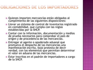 OBLIGACIONES DE LOS IMPORTADORESQuienes importen mercancías están obligados al cumplimiento de las siguientes disposiciones: Llevar un sistema de control de inventarios registrado en contabilidad, que cumpla con las reglas establecidas por la SHCP.  Contar con la información, documentación y medios de prueba necesarios para comprobar el país de origen y de procedencia de las mercancías.  Entregar al agente o apoderado aduanal que promueva el despacho de las mercancías una manifestación escrita, bajo protesta de decir verdad, con los elementos que permitan determinar el valor en aduana de las mercancías.  Estar inscritos en el padrón de importadores a cargo de la SHCP. 