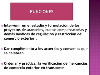 FUNCIONESIntervenir en el estudio y formulación de los proyectos de aranceles, cuotas compensatorias y demás medidas de regulación y restricción del comercio exterior .Dar cumplimiento a los acuerdos y convenios que se celebren.Ordenar y practicar la verificación de mercancías de comercio exterior en transporte  