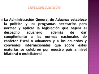 Organización La Administración General de Aduanas establece la política y los programas necesarios para normar y aplicar la legislación que regula el despacho aduanero, además de dar cumplimiento a las normas nacionales de carácter fiscal o aduanero y a los acuerdos y convenios internacionales que sobre estas materias se celebren por nuestro país a nivel bilateral o multilateral 