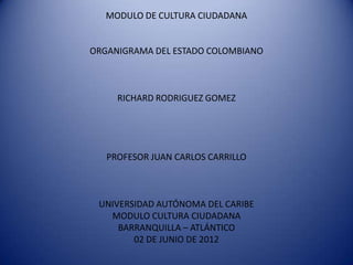 MODULO DE CULTURA CIUDADANA


ORGANIGRAMA DEL ESTADO COLOMBIANO



     RICHARD RODRIGUEZ GOMEZ




   PROFESOR JUAN CARLOS CARRILLO



 UNIVERSIDAD AUTÓNOMA DEL CARIBE
   MODULO CULTURA CIUDADANA
     BARRANQUILLA – ATLÁNTICO
        02 DE JUNIO DE 2012
 