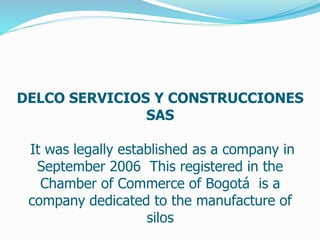 DELCO SERVICIOS Y CONSTRUCCIONES 
SAS 
It was legally established as a company in 
September 2006 This registered in the 
Chamber of Commerce of Bogotá is a 
company dedicated to the manufacture of 
silos 
 