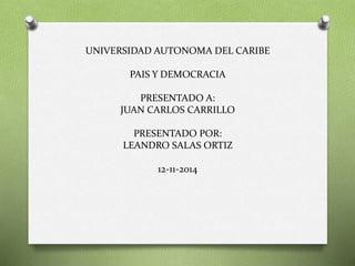 UNIVERSIDAD AUTONOMA DEL CARIBE 
PAIS Y DEMOCRACIA 
PRESENTADO A: 
JUAN CARLOS CARRILLO 
PRESENTADO POR: 
LEANDRO SALAS ORTIZ 
12-11-2014 
 