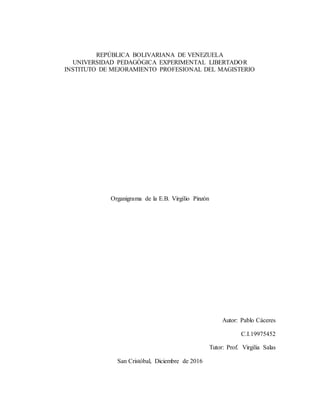 REPÚBLICA BOLIVARIANA DE VENEZUELA
UNIVERSIDAD PEDAGÓGICA EXPERIMENTAL LIBERTADOR
INSTITUTO DE MEJORAMIENTO PROFESIONAL DEL MAGISTERIO
Organigrama de la E.B. Virgilio Pinzón
Autor: Pablo Cáceres
C.I.19975452
Tutor: Prof. Virgilia Salas
San Cristóbal, Diciembre de 2016
 