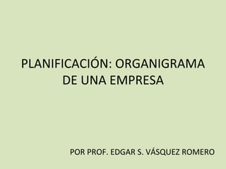 PLANIFICACIÓN: ORGANIGRAMA DE UNA EMPRESA POR PROF. EDGAR S. VÁSQUEZ ROMERO 