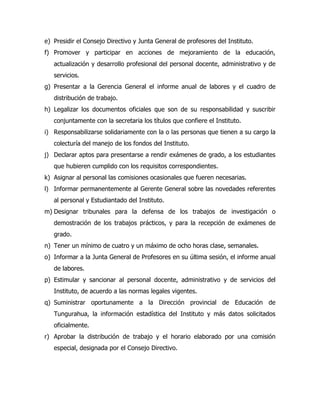e) Presidir el Consejo Directivo y Junta General de profesores del Instituto.
f) Promover y participar en acciones de mejoramiento de la educación,
   actualización y desarrollo profesional del personal docente, administrativo y de
   servicios.
g) Presentar a la Gerencia General el informe anual de labores y el cuadro de
   distribución de trabajo.
h) Legalizar los documentos oficiales que son de su responsabilidad y suscribir
   conjuntamente con la secretaria los títulos que confiere el Instituto.
i) Responsabilizarse solidariamente con la o las personas que tienen a su cargo la
   colecturía del manejo de los fondos del Instituto.
j) Declarar aptos para presentarse a rendir exámenes de grado, a los estudiantes
   que hubieren cumplido con los requisitos correspondientes.
k) Asignar al personal las comisiones ocasionales que fueren necesarias.
l) Informar permanentemente al Gerente General sobre las novedades referentes
   al personal y Estudiantado del Instituto.
m) Designar tribunales para la defensa de los trabajos de investigación o
   demostración de los trabajos prácticos, y para la recepción de exámenes de
   grado.
n) Tener un mínimo de cuatro y un máximo de ocho horas clase, semanales.
o) Informar a la Junta General de Profesores en su última sesión, el informe anual
   de labores.
p) Estimular y sancionar al personal docente, administrativo y de servicios del
   Instituto, de acuerdo a las normas legales vigentes.
q) Suministrar oportunamente a la Dirección provincial de Educación de
   Tungurahua, la información estadística del Instituto y más datos solicitados
   oficialmente.
r) Aprobar la distribución de trabajo y el horario elaborado por una comisión
   especial, designada por el Consejo Directivo.
 
