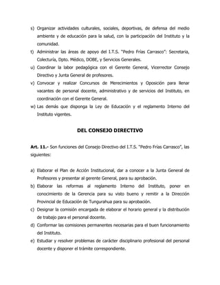 s) Organizar actividades culturales, sociales, deportivas, de defensa del medio
   ambiente y de educación para la salud, con la participación del Instituto y la
   comunidad.
t) Administrar las áreas de apoyo del I.T.S. “Pedro Frías Carrasco”: Secretaria,
   Colecturía, Dpto. Médico, DOBE, y Servicios Generales.
u) Coordinar la labor pedagógica con el Gerente General, Vicerrector Consejo
   Directivo y Junta General de profesores.
v) Convocar y realizar Concursos de Merecimientos y Oposición para llenar
   vacantes de personal docente, administrativo y de servicios del Instituto, en
   coordinación con el Gerente General.
w) Las demás que disponga la Ley de Educación y el reglamento Interno del
   Instituto vigentes.


                         DEL CONSEJO DIRECTIVO


Art. 11.- Son funciones del Consejo Directivo del I.T.S. “Pedro Frías Carrasco”, las
siguientes:


a) Elaborar el Plan de Acción Institucional, dar a conocer a la Junta General de
   Profesores y presentar al gerente General, para su aprobación.
b) Elaborar las reformas al reglamento Interno del Instituto, poner en
   conocimiento de la Gerencia para su visto bueno y remitir a la Dirección
   Provincial de Educación de Tungurahua para su aprobación.
c) Designar la comisión encargada de elaborar el horario general y la distribución
   de trabajo para el personal docente.
d) Conformar las comisiones permanentes necesarias para el buen funcionamiento
   del Instituto.
e) Estudiar y resolver problemas de carácter disciplinario profesional del personal
   docente y disponer el trámite correspondiente.
 