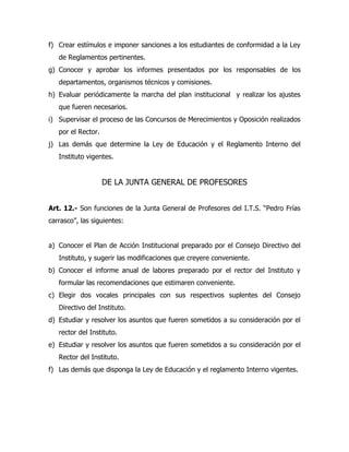 f) Crear estímulos e imponer sanciones a los estudiantes de conformidad a la Ley
   de Reglamentos pertinentes.
g) Conocer y aprobar los informes presentados por los responsables de los
   departamentos, organismos técnicos y comisiones.
h) Evaluar periódicamente la marcha del plan institucional y realizar los ajustes
   que fueren necesarios.
i) Supervisar el proceso de las Concursos de Merecimientos y Oposición realizados
   por el Rector.
j) Las demás que determine la Ley de Educación y el Reglamento Interno del
   Instituto vigentes.


                    DE LA JUNTA GENERAL DE PROFESORES


Art. 12.- Son funciones de la Junta General de Profesores del I.T.S. “Pedro Frías
carrasco”, las siguientes:


a) Conocer el Plan de Acción Institucional preparado por el Consejo Directivo del
   Instituto, y sugerir las modificaciones que creyere conveniente.
b) Conocer el informe anual de labores preparado por el rector del Instituto y
   formular las recomendaciones que estimaren conveniente.
c) Elegir dos vocales principales con sus respectivos suplentes del Consejo
   Directivo del Instituto.
d) Estudiar y resolver los asuntos que fueren sometidos a su consideración por el
   rector del Instituto.
e) Estudiar y resolver los asuntos que fueren sometidos a su consideración por el
   Rector del Instituto.
f) Las demás que disponga la Ley de Educación y el reglamento Interno vigentes.
 