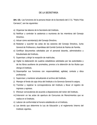 DE LA SECRETARIA


Art. 13.- Las funciones de la persona titular de la Secretaría del I.T.S. “Pedro Frías
Carrasco”, son las siguientes:


a) Organizar las labores de la Secretaría del Instituto.
b) Notificar y controlar la asistencia a reuniones de los miembros del Consejo
   Directivo.
c) Actuar como secretaria(o) del Consejo Directivo.
d) Redactar y suscribir las actas de las sesiones del Consejo Directivo, Junta
   General de Profesores y Asambleas del Comité Central de Padres de Familia.
e) Certificar documentos solicitados por el personal docente, administrativo y
   Estudiantado del Instituto.
f) Supervisar y dirigir la recepción de matrículas.
g) Vigilar la elaboración de cuadros estadísticos solicitados por las autoridades y
   de los libros auxiliares de promedios, previos a la obtención de los títulos que
   otorga el Instituto.
h) Desempeñar sus funciones con responsabilidad, agilidad, cortesía y ética
   profesional.
i) Supervisar y mantener actualizando el archivo del Instituto.
j) Manejar el fondo de caja chica del Instituto si la Gerencia General lo asigna.
k) Tramitar y registrar la correspondencia del Instituto y llevar el registro de
   ingresos y egresos.
l) Efectuar convocatorias de acuerdo a disposiciones del rector del Instituto.
m) Intervenir en las actas de apertura de Concursos de Merecimientos que se
   realiza en el Instituto.
n) Laborar de conformidad al horario establecido en el Instituto.
o) Las demás que determine la Ley de Educación y el reglamento Interno del
   Instituto vigentes.
 
