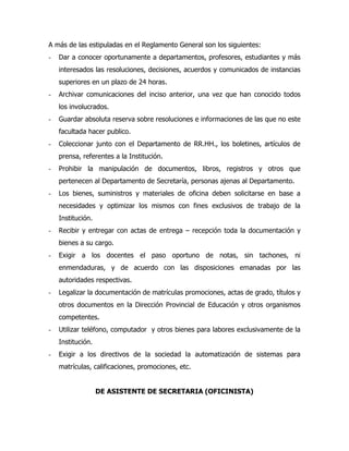 A más de las estipuladas en el Reglamento General son los siguientes:
-   Dar a conocer oportunamente a departamentos, profesores, estudiantes y más
    interesados las resoluciones, decisiones, acuerdos y comunicados de instancias
    superiores en un plazo de 24 horas.
-   Archivar comunicaciones del inciso anterior, una vez que han conocido todos
    los involucrados.
-   Guardar absoluta reserva sobre resoluciones e informaciones de las que no este
    facultada hacer publico.
-   Coleccionar junto con el Departamento de RR.HH., los boletines, artículos de
    prensa, referentes a la Institución.
-   Prohibir la manipulación de documentos, libros, registros y otros que
    pertenecen al Departamento de Secretaría, personas ajenas al Departamento.
-   Los bienes, suministros y materiales de oficina deben solicitarse en base a
    necesidades y optimizar los mismos con fines exclusivos de trabajo de la
    Institución.
-   Recibir y entregar con actas de entrega – recepción toda la documentación y
    bienes a su cargo.
-   Exigir a los docentes el paso oportuno de notas, sin tachones, ni
    enmendaduras, y de acuerdo con las disposiciones emanadas por las
    autoridades respectivas.
-   Legalizar la documentación de matrículas promociones, actas de grado, títulos y
    otros documentos en la Dirección Provincial de Educación y otros organismos
    competentes.
-   Utilizar teléfono, computador y otros bienes para labores exclusivamente de la
    Institución.
-   Exigir a los directivos de la sociedad la automatización de sistemas para
    matrículas, calificaciones, promociones, etc.


                   DE ASISTENTE DE SECRETARIA (OFICINISTA)
 