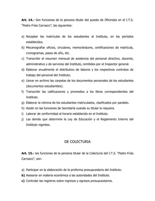 Art. 14.- Son funciones de la persona titular del puesto de Oficinista en el I.T.S.
“Pedro Frías Carrasco”, las siguientes:


a) Receptar las matrículas de los estudiantes al Instituto, en los períodos
   establecidos.
b) Mecanografiar oficios, circulares, memorándums, certificaciones de matrícula,
   cronogramas, pases de año, etc.
c) Transcribir el resumen mensual de asistencia del personal directivo, docente,
   administrativo y de servicios del Instituto, remitidos por el Inspector general.
d) Elaborar anualmente el distributivo de labores y los respectivos contratos de
   trabajo del personal del Instituto.
e) Llevar en archivo las carpetas de los documentos personales de los estudiantes
   (documentos estudiantiles).
f) Transcribir las calificaciones y promedios a los libros correspondientes del
   Instituto.
g) Elaborar la nómina de los estudiantes matriculados, clasificados por paralelo.
h) Asistir en las funciones de Secretaría cuando su titular lo requiera.
i) Laborar de conformidad al horario establecido en el Instituto.
j) Las demás que determine la Ley de Educación y el Reglamento Interno del
   Instituto vigentes.




                                 DE COLECTURIA


Art. 15.- las funciones de la persona titular de la Colecturía del I.T.S. “Pedro Frías
Carrasco”, son:


a) Participar en la elaboración de la proforma presupuestaria del Instituto.
b) Asesorar en materia económica a las autoridades del Instituto.
c) Controlar las registros sobre ingresos y egresos presupuestarios.
 