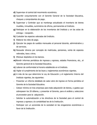 d) Supervisar el control del movimiento económico.
e) Suscribir conjuntamente con el Gerente General de la Sociedad Educativa,
    cheques y comprobantes de pago.
f) Supervisar y Controlar que se mantenga actualizado el inventario de bienes
    muebles, inmuebles, suministros de oficina, permanentes al Instituto.
g) Participar en la elaboración de los inventarios del Instituto y en las actas de
    entrega – recepción.
h) Custodiar las especies valoradas del Instituto.
i) Elaborar los roles de pago.
j) Ejecutar los pagos de sueldos mensuales al personal docente, administrativo y
    de servicios.
k) Recaudar dineros por concepto de matrículas, pensiones, venta de especies
    valoradas, tasa y otros.
l) Efectuar depósitos en los bancos.
m) Rendir informes periódicos de ingresos y egresos, estados financieros, etc., al
    Gerente general de la Sociedad Educativa.
n) Laborar de conformidad al horario establecido en el Instituto.
o) Vigilar el cumplimiento de las leyes y reglamentos económicos vigentes.
p) A más de las que determine la Ley de Educación y el reglamento Interno del
    Instituto vigentes, las siguientes:
-   Presentar un informe detallado de cada rubro de ingreso en forma periódica al
    Gerente de la Sociedad Educativa.
-   Cotizar mínimo en tres empresas para toda adquisición de bienes, o gastos que
    sobrepasen los 20 dólares, y presentar al Gerente, para el análisis y seleccione
    al proveedor para la adquisición.
-   Solicitar la automatización a los directivos de la Sociedad para el control de
    ingresos y egresos y la contabilidad las de la Institución.
-   Participar con un accionista de la sociedad en las erogaciones económicas a
    favor de la Institución.
 