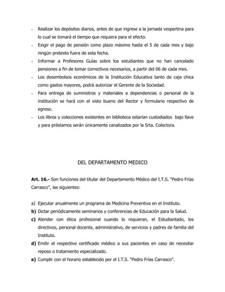-   Realizar los depósitos diarios, antes de que ingrese a la jornada vespertina para
    lo cual se tomará el tiempo que requiera para el efecto.
-   Exigir el pago de pensión como plazo máximo hasta el 5 de cada mes y bajo
    ningún pretexto fuera de esta fecha.
-   Informar a Profesores Guías sobre los estudiantes que no han cancelado
    pensiones a fin de tomar correctivos necesarios, a partir del 06 de cada mes.
-   Los desembolsos económicos de la Institución Educativa tanto de caja chica
    como gastos mayores, podrá autorizar el Gerente de la Sociedad.
-   Para entrega de suministros y materiales a dependencias o personal de la
    institución se hará con el visto bueno del Rector y formulario respectivo de
    egreso.
-   Los libros y colecciones existentes en biblioteca estarían custodiados bajo llave
    y para préstamos serán únicamente canalizados por la Srta. Colectora.




                        DEL DEPARTAMENTO MEDICO


Art. 16.- Son funciones del titular del Departamento Médico del I.T.S. “Pedro Frías
Carrasco”, las siguientes:


a) Ejecutar anualmente un programa de Medicina Preventiva en el Instituto.
b) Dictar periódicamente seminarios y conferencias de Educación para la Salud.
c) Atender con ética profesional cuando lo requieran, el Estudiantado, los
    directivos, personal docente, administrativo, de servicios y padres de familia del
    Instituto.
d) Emitir el respectivo certificado médico a sus pacientes en caso de necesitar
    reposo o tratamiento especializado.
e) Cumplir con el horario establecido por el I.T.S. “Pedro Frías Carrasco”.
 