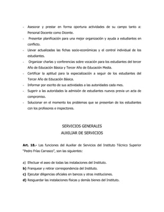 -   Asesorar y prestar en forma oportuna actividades de su campo tanto a:
    Personal Docente como Dicente.
-   Presentar planificación para una mejor organización y ayuda a estudiantes en
    conflicto.
-   Llevar actualizadas las fichas socio-económicas y el control individual de los
    estudiantes.
-   Organizar charlas y conferencias sobre vocación para los estudiantes del tercer
    Año de Educación Básica y Tercer Año de Educación Media.
-   Certificar la aptitud para la especialización a seguir de los estudiantes del
    Tercer Año de Educación Básica.
-   Informar por escrito de sus actividades a las autoridades cada mes.
-   Sugerir a las autoridades la admisión de estudiantes nuevos previa un acta de
    compromiso.
-   Solucionar en el momento los problemas que se presentan de los estudiantes
    con los profesores e inspectores.




                            SERVICIOS GENERALES
                            AUXILIAR DE SERVICIOS


Art. 18.- Las funciones del Auxiliar de Servicios del Instituto Técnico Superior
“Pedro Frías Carrasco”, son las siguientes:


a) Efectuar el aseo de todas las instalaciones del Instituto.
b) Franquear y retirar correspondencia del Instituto.
c) Ejecutar diligencias oficiales en bancos y otras instituciones.
d) Resguardar las instalaciones físicas y demás bienes del Instituto.
 