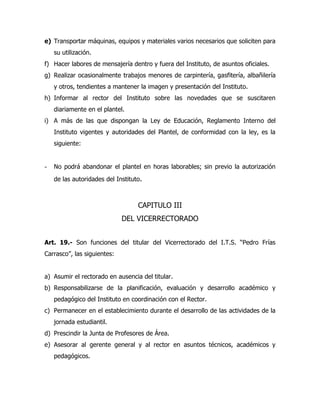 e) Transportar máquinas, equipos y materiales varios necesarios que soliciten para
   su utilización.
f) Hacer labores de mensajería dentro y fuera del Instituto, de asuntos oficiales.
g) Realizar ocasionalmente trabajos menores de carpintería, gasfitería, albañilería
   y otros, tendientes a mantener la imagen y presentación del Instituto.
h) Informar al rector del Instituto sobre las novedades que se suscitaren
   diariamente en el plantel.
i) A más de las que dispongan la Ley de Educación, Reglamento Interno del
   Instituto vigentes y autoridades del Plantel, de conformidad con la ley, es la
   siguiente:


- No podrá abandonar el plantel en horas laborables; sin previo la autorización
   de las autoridades del Instituto.



                                  CAPITULO III
                             DEL VICERRECTORADO


Art. 19.- Son funciones del titular del Vicerrectorado del I.T.S. “Pedro Frías
Carrasco”, las siguientes:


a) Asumir el rectorado en ausencia del titular.
b) Responsabilizarse de la planificación, evaluación y desarrollo académico y
   pedagógico del Instituto en coordinación con el Rector.
c) Permanecer en el establecimiento durante el desarrollo de las actividades de la
   jornada estudiantil.
d) Prescindir la Junta de Profesores de Área.
e) Asesorar al gerente general y al rector en asuntos técnicos, académicos y
   pedagógicos.
 