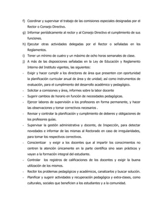 f) Coordinar y supervisar el trabajo de las comisiones especiales designadas por el
    Rector o Consejo Directivo.
g) Informar periódicamente al rector y al Consejo Directivo el cumplimiento de sus
    funciones.
h) Ejecutar otras actividades delegadas por el Rector o señaladas en los
    Reglamentos.
i) Tener un mínimo de cuatro y un máximo de ocho horas semanales de clase.
j) A más de las disposiciones señaladas en la Ley de Educación y Reglamento
    Interno del Instituto vigentes, las siguientes:
-   Exigir y hacer cumplir a los directores de área que presenten con oportunidad
    la planificación curricular anual de área y de unidad; así como instrumentos de
    evaluación, para el cumplimiento del desarrollo académico y pedagógico.
-   Solicitar a comisiones y área, informes sobre la labor docente
-   Sugerir cambios de horario en función de necesidades pedagógicas.
-   Ejercer labores de supervisión a los profesores en forma permanente, y hacer
    las observaciones y tomar correctivos necesarios .
-   Revisar y controlar la planificación y cumplimiento de deberes y obligaciones de
    los profesores guías.
-   Supervisar la gestión administrativa y docente, de Inspección, para detectar
    novedades e informar de las mismas al Rectorado en caso de irregularidades,
    para tomar los respectivos correctivos.
-   Conscientizar   y exigir a los docentes que al impartir los conocimientos no
    centren la atención únicamente en la parte científica sino sean prácticos y
    vayan a la formación integral del estudiante.
-   Controlar    los registros de calificaciones de los docentes y exigir la buena
    utilización de los mismos.
-   Recibir los problemas pedagógicos y académicos, canalizarlos y buscar solución.
-   Planificar y sugerir actividades y recuperación pedagógica y extra-clases, como
    culturales, sociales que beneficien a los estudiantes y a la comunidad.
 