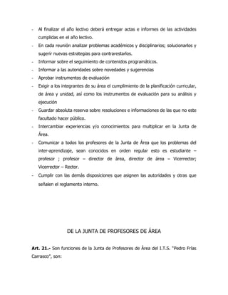 -   Al finalizar el año lectivo deberá entregar actas e informes de las actividades
    cumplidas en el año lectivo.
-   En cada reunión analizar problemas académicos y disciplinarios; solucionarlos y
    sugerir nuevas estrategias para contrarestarlos.
-   Informar sobre el seguimiento de contenidos programáticos.
-   Informar a las autoridades sobre novedades y sugerencias
-   Aprobar instrumentos de evaluación
-   Exigir a los integrantes de su área el cumplimiento de la planificación curricular,
    de área y unidad, así como los instrumentos de evaluación para su análisis y
    ejecución
-   Guardar absoluta reserva sobre resoluciones e informaciones de las que no este
    facultado hacer público.
-   Intercambiar experiencias y/o conocimientos para multiplicar en la Junta de
    Área.
-   Comunicar a todos los profesores de la Junta de Área que los problemas del
    inter-aprendizaje, sean conocidos en orden regular esto es estudiante –
    profesor ; profesor – director de área, director de área – Vicerrector;
    Vicerrector – Rector.
- Cumplir con las demás disposiciones que asignen las autoridades y otras que
    señalen el reglamento interno.




                   DE LA JUNTA DE PROFESORES DE ÁREA


Art. 21.- Son funciones de la Junta de Profesores de Área del I.T.S. “Pedro Frías
Carrasco”, son:
 