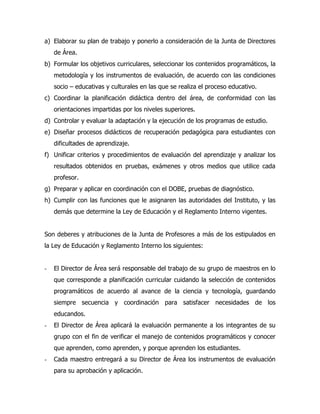 a) Elaborar su plan de trabajo y ponerlo a consideración de la Junta de Directores
    de Área.
b) Formular los objetivos curriculares, seleccionar los contenidos programáticos, la
    metodología y los instrumentos de evaluación, de acuerdo con las condiciones
    socio – educativas y culturales en las que se realiza el proceso educativo.
c) Coordinar la planificación didáctica dentro del área, de conformidad con las
    orientaciones impartidas por los niveles superiores.
d) Controlar y evaluar la adaptación y la ejecución de los programas de estudio.
e) Diseñar procesos didácticos de recuperación pedagógica para estudiantes con
    dificultades de aprendizaje.
f) Unificar criterios y procedimientos de evaluación del aprendizaje y analizar los
    resultados obtenidos en pruebas, exámenes y otros medios que utilice cada
    profesor.
g) Preparar y aplicar en coordinación con el DOBE, pruebas de diagnóstico.
h) Cumplir con las funciones que le asignaren las autoridades del Instituto, y las
    demás que determine la Ley de Educación y el Reglamento Interno vigentes.


Son deberes y atribuciones de la Junta de Profesores a más de los estipulados en
la Ley de Educación y Reglamento Interno los siguientes:


-   El Director de Área será responsable del trabajo de su grupo de maestros en lo
    que corresponde a planificación curricular cuidando la selección de contenidos
    programáticos de acuerdo al avance de la ciencia y tecnología, guardando
    siempre secuencia y coordinación para satisfacer necesidades de los
    educandos.
-   El Director de Área aplicará la evaluación permanente a los integrantes de su
    grupo con el fin de verificar el manejo de contenidos programáticos y conocer
    que aprenden, como aprenden, y porque aprenden los estudiantes.
-   Cada maestro entregará a su Director de Área los instrumentos de evaluación
    para su aprobación y aplicación.
 