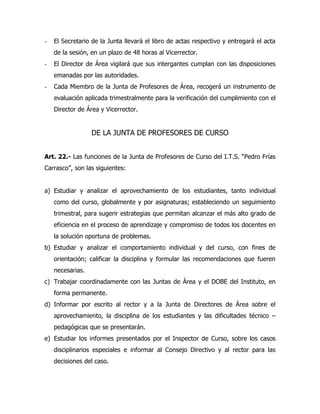 -   El Secretario de la Junta llevará el libro de actas respectivo y entregará el acta
    de la sesión, en un plazo de 48 horas al Vicerrector.
-   El Director de Área vigilará que sus intergantes cumplan con las disposiciones
    emanadas por las autoridades.
-   Cada Miembro de la Junta de Profesores de Área, recogerá un instrumento de
    evaluación aplicada trimestralmente para la verificación del cumplimiento con el
    Director de Área y Vicerrector.


                  DE LA JUNTA DE PROFESORES DE CURSO


Art. 22.- Las funciones de la Junta de Profesores de Curso del I.T.S. “Pedro Frías
Carrasco”, son las siguientes:


a) Estudiar y analizar el aprovechamiento de los estudiantes, tanto individual
    como del curso, globalmente y por asignaturas; estableciendo un seguimiento
    trimestral, para sugerir estrategias que permitan alcanzar el más alto grado de
    eficiencia en el proceso de aprendizaje y compromiso de todos los docentes en
    la solución oportuna de problemas.
b) Estudiar y analizar el comportamiento individual y del curso, con fines de
    orientación; calificar la disciplina y formular las recomendaciones que fueren
    necesarias.
c) Trabajar coordinadamente con las Juntas de Área y el DOBE del Instituto, en
    forma permanente.
d) Informar por escrito al rector y a la Junta de Directores de Área sobre el
    aprovechamiento, la disciplina de los estudiantes y las dificultades técnico –
    pedagógicas que se presentarán.
e) Estudiar los informes presentados por el Inspector de Curso, sobre los casos
    disciplinarios especiales e informar al Consejo Directivo y al rector para las
    decisiones del caso.
 