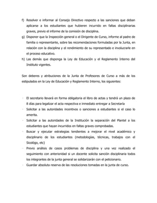 f) Resolver e informar al Consejo Directivo respecto a las sanciones que deban
    aplicarse a los estudiantes que hubieren incurrido en faltas disciplinarias
    graves, previo el informe de la comisión de disciplina.
g) Disponer que la Inspección general o el Dirigente de Curso, informe al padre de
    familia o representante, sobre las recomendaciones formuladas por la Junta, en
    relación con la disciplina y el rendimiento de su representado e involucrarle en
    el proceso educativo.
h) Las demás que disponga la Ley de Educación y el Reglamento Interno del
    Instituto vigentes.


Son deberes y atribuciones de la Junta de Profesores de Curso a más de los
estipulados en la Ley de Educación y Reglamento Interno, los siguientes:




   El secretario llevará en forma obligatoria el libro de actas y tendrá un plazo de
    8 días para legalizar el acta respectiva e inmediato entregar a Secretaría
   Solicitar a las autoridades incentivos o sanciones a estudiantes si el caso lo
    amerita.
   Solicitar a las autoridades de la Institución la separación del Plantel a los
    estudiantes que hayan incurridos en faltas graves comprobadas.
   Buscar y ejecutar estrategias tendientes a mejorar el nivel académico y
    disciplinario de los estudiantes (metodologías, técnicas, trabajos con el
    Sicológo, etc)
   Previo análisis de casos problemas de disciplina y una vez realizado el
    seguimiento con anterioridad si un docente solicita sanción disciplinaria todos
    los integrantes de la junta general se solidarizarán con el peticionario.
   Guardar absoluta reserva de las resoluciones tomadas en la junta de curso.
 