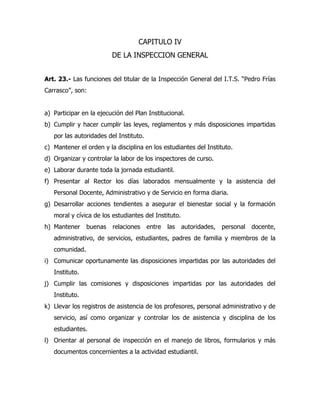 CAPITULO IV
                         DE LA INSPECCION GENERAL


Art. 23.- Las funciones del titular de la Inspección General del I.T.S. “Pedro Frías
Carrasco”, son:


a) Participar en la ejecución del Plan Institucional.
b) Cumplir y hacer cumplir las leyes, reglamentos y más disposiciones impartidas
   por las autoridades del Instituto.
c) Mantener el orden y la disciplina en los estudiantes del Instituto.
d) Organizar y controlar la labor de los inspectores de curso.
e) Laborar durante toda la jornada estudiantil.
f) Presentar al Rector los días laborados mensualmente y la asistencia del
   Personal Docente, Administrativo y de Servicio en forma diaria.
g) Desarrollar acciones tendientes a asegurar el bienestar social y la formación
   moral y cívica de los estudiantes del Instituto.
h) Mantener     buenas   relaciones     entre   las   autoridades,   personal   docente,
   administrativo, de servicios, estudiantes, padres de familia y miembros de la
   comunidad.
i) Comunicar oportunamente las disposiciones impartidas por las autoridades del
   Instituto.
j) Cumplir las comisiones y disposiciones impartidas por las autoridades del
   Instituto.
k) Llevar los registros de asistencia de los profesores, personal administrativo y de
   servicio, así como organizar y controlar los de asistencia y disciplina de los
   estudiantes.
l) Orientar al personal de inspección en el manejo de libros, formularios y más
   documentos concernientes a la actividad estudiantil.
 
