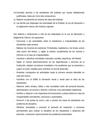 m) Conceder permiso a los estudiantes del Instituto por causas debidamente
    justificadas, hasta por cinco días consecutivos.
n) Elaborar anualmente los horarios de clase del Instituto.
o) Las demás que dispongan las autoridades de la Entidad, la Ley de Educación y
    el reglamento Interno del Instituto vigentes.


Son deberes y atribuciones a más de los estipulados en la Ley de Educación y
Reglamento Interno, los siguientes:
-   Comunicar a las autoridades sobre la inasistencia e irregularidades de los
    estudiantes cada semana.
-   Elaborar los horarios de exámenes Trimestrales, Supletorios y de Grado, previo
    visto bueno del Rector, y vigilar el estricto cumplimiento de los mismos e
    informar en el caso de irregularidades.
-   Coordinar y planificar actividades culturales, sociales, deportivas del Plantel.
-   Vigilar el normal desenvolvimiento de las dependencias y servicios de la
    Institución, adoptar correctivos inmediatos a los problemas que se presenten y
    sugerir al rector medidas para contribuir al normal desarrollo.
-   Presentar cronograma de actividades hasta la primera semana laborable en
    cada año lectivo.
-   Coordinar con el DOBE la formación moral y social para la ética de los
    estudiantes.
-   Observar sobre atrasos, faltas y más novedades tanto del personal docente,
    administrativo, de servicio y dicente e informar a las autoridades respectivas.
-   Verificar y observar a los inspectores los leccionarios y partes diarios en caso de
    irregularidades reincidentes, comunicar a autoridades.
-   Concurrir a las juntas de curso y dar a conocer los casos de estudiantes con
    problemas de disciplina.
-   Planificar actividades y convocar al personal de inspección a reuniones
    permanentes para evaluar la disciplina de los estudiantes y asistencia del
    personal, y solucionar oportunamente los problemas presentados.
 