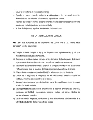 -   Llevar el inventario de recursos humanos
-   Cumplir y hacer cumplir deberes y obligaciones del personal docente,
    administrativo, de servicio, Estudiantado y padres de familia.
-   Notificar a padres de familia o representantes legales sobre el desenvolvimiento
    académico y disciplinario de su representado.
-   Al final de la jornada legalizar leccionarios de inspectores.



                        DE LA INSPECCION DE CURSOS


Art. 24.- Las funciones de la Inspección de Cursos del I.T.S. “Pedro Frías
Carrasco”, son las siguientes:


a) Cumplir y hacer cumplir la ley y las disposiciones reglamentarias, y las que
    impartan los directivos del Instituto.
b) Concurrir al Instituto quince minutos antes del inicio de las jornadas de trabajo
    y permanecer hasta quince minutos después de concluidas las mismas.
c) Desarrollar acciones tendientes a orientar el comportamiento de los estudiantes
    y ofrecer ayuda para la solución de los problemas individuales y de grupo.
d) Ofrecer la información necesaria al DOBE y a los docentes del Instituto.
e) Cuidar de la seguridad e integridad de los estudiantes, dentro y fuera del
    Instituto, mientras se encuentren a su cargo.
f) Atender los reclamos de los estudiantes y tomar las medidas conducentes, para
    la solución de los mismos.
g) Desplegar todas las actividades encaminadas a crear un ambiente de simpatía,
    confianza, cordialidad, cooperación, respeto mutuo, así como hábitos de
    trabajo y buenos modales.
h) Llevar los libros, registros, formularios y más documentos concernientes a la
    actividad estudiantil, de los respectivos cursos.
 