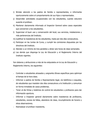 i) Brindar atención a los padres de familia o representantes, e informarles
    oportunamente sobre el comportamiento de sus hijos o representados.
j) Desarrollar actividades ocupacionales con los estudiantes, cuando estuviere
    ausente el profesor.
k) Mantener diariamente informado al Inspector General sobre casos especiales
    que conciernen a los estudiantes.
l) Supervisar el buen uso y conservación del local, sus servicios, instalaciones y
    más pertenencias del Instituto.
m) Justificar la inasistencia de los estudiantes, hasta por dos días consecutivos.
n) Participar en las Juntas de Curso, y cumplir las comisiones dispuestas por los
    directivos del Instituto.
o) Atender a un mínimo de tres paralelos y dictar seis horas de clase semanales.
p) Las demás que disponga la Ley de Educación y el Reglamento Interno del
    Instituto vigentes.


Son deberes y atribuciones a más de los estipulados en la Ley de Educación y
Reglamento Interno, los siguientes:



-   Controlar a estudiantes atrasados y asignarles tÁreas específicas para optimizar
    el tiempo de la hora clase.
-   Informar a padres de familia o Representante legal, vía telefónica o esquelas,
    de estudiantes que inasisten dos días consecutivos a la Institución y comunicar
    en forma inmediata de casos problemas.
-   Tener al día fichas y boletines de control de estudiantes y profesores para dar
    información oportuna.
-   Informar a Inspector general diariamente sobre inasistencia de profesores,
    estudiantes, exceso de faltas, abandono de clase, incumplimiento de horario y
    otras observaciones.
-   Reemplazar al profesor inasistente,
 