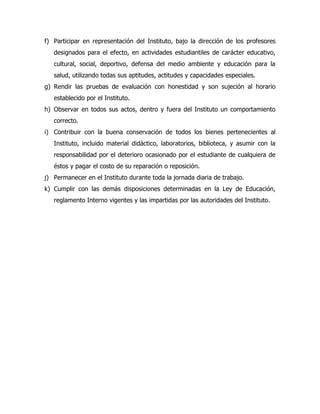f) Participar en representación del Instituto, bajo la dirección de los profesores
   designados para el efecto, en actividades estudiantiles de carácter educativo,
   cultural, social, deportivo, defensa del medio ambiente y educación para la
   salud, utilizando todas sus aptitudes, actitudes y capacidades especiales.
g) Rendir las pruebas de evaluación con honestidad y son sujeción al horario
   establecido por el Instituto.
h) Observar en todos sus actos, dentro y fuera del Instituto un comportamiento
   correcto.
i) Contribuir con la buena conservación de todos los bienes pertenecientes al
   Instituto, incluido material didáctico, laboratorios, biblioteca, y asumir con la
   responsabilidad por el deterioro ocasionado por el estudiante de cualquiera de
   éstos y pagar el costo de su reparación o reposición.
j) Permanecer en el Instituto durante toda la jornada diaria de trabajo.
k) Cumplir con las demás disposiciones determinadas en la Ley de Educación,
   reglamento Interno vigentes y las impartidas por las autoridades del Instituto.
 