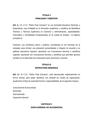 TITULO I
                            FINALIDAD Y OBJETIVO


Art. 1.- El .I.T.S. “Pedro Frías Carrasco” es una Sociedad Educativa Particular y
Empresarial, cuya finalidad es la formación académica y científica de Bachilleres
Técnicos y Técnicos Superiores en Comercio y Administración, especialidades:
Informática y Contabilidad Computarizada, en la ciudad de Ambato. El objetivo
principal es:


Promover una enseñanza activa y práctica, centralizada en los intereses de la
sociedad, para brindar una educación personalizada e integral, de acuerdo a as
políticas educativas vigentes: aportando con innovaciones técnicas y científicas
vigentes; aportando con innovaciones técnicas y científicas que permitan generar
cambios en el desarrollo de la educación local, provincial y nacional.


                                     TITULO II
                            ESTRUCTURA ORGANICA


Art. 2.- El I.T.S. “Pedro Frías Carrasco”, está estructurado orgánicamente en
forma vertical, para poder identificar con claridad los niveles de organización,
igualmente el flujo de autoridad formal y responsabilidad, de la siguiente manera:


Junta General de Accionistas
Rectorado
Vicerrectorado
Inspección General


                                   CAPITULO I
                      JUNTA GENERAL DE ACCIONISTAS
 